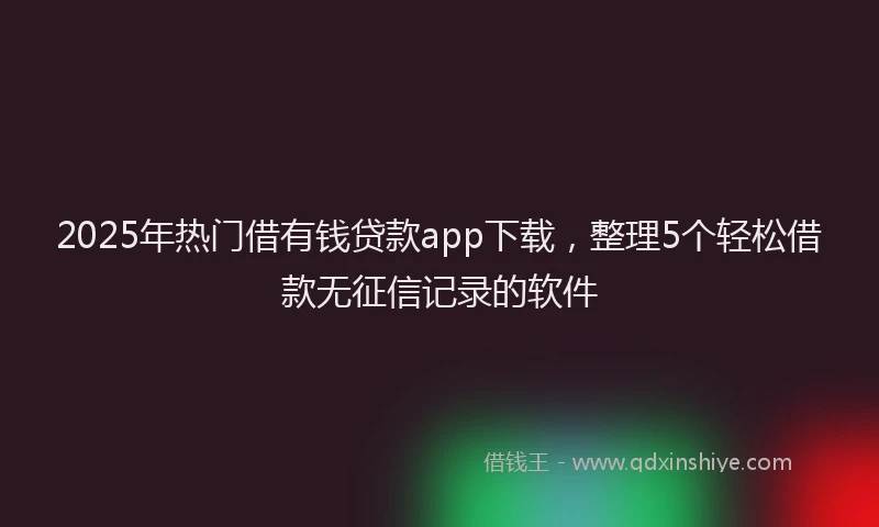 2025年热门借有钱贷款app下载，整理5个轻松借款无征信记录的软件