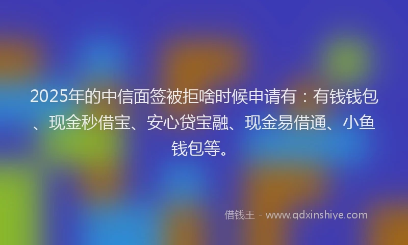 2025年的中信面签被拒啥时候申请有：有钱钱包、现金秒借宝、安心贷宝融、现金易借通、小鱼钱包等。