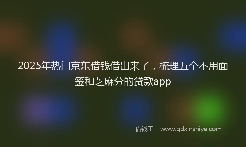2025年热门京东借钱借出来了，梳理五个不用面签和芝麻分的贷款app