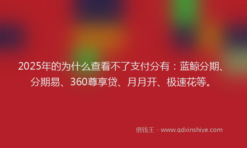 2025年的为什么查看不了支付分有：蓝鲸分期、分期易、360尊享贷、月月开、极速花等。
