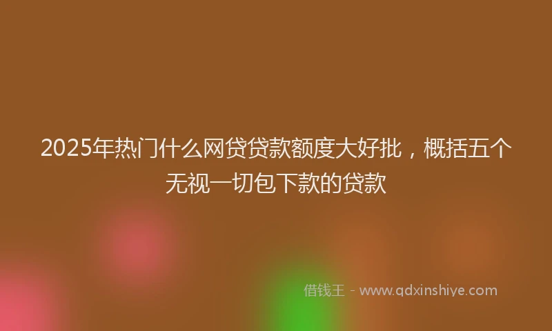 2025年热门什么网贷贷款额度大好批，概括五个无视一切包下款的贷款