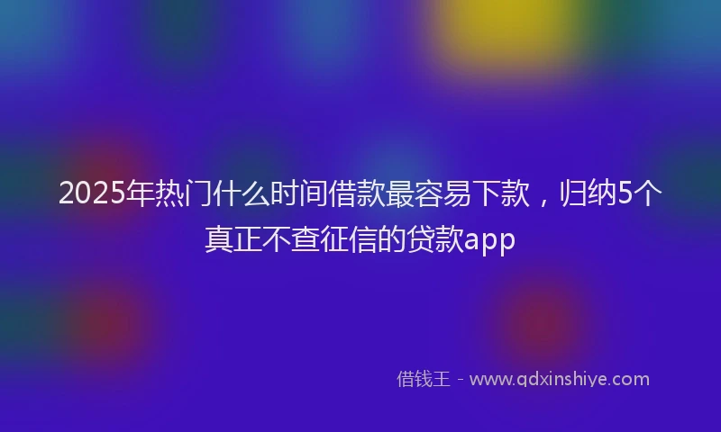 2025年热门什么时间借款最容易下款，归纳5个真正不查征信的贷款app