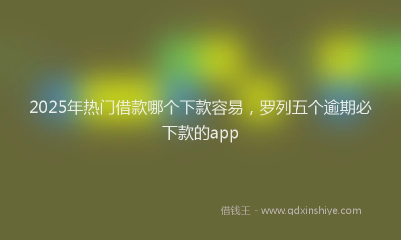 2025年热门借款哪个下款容易，罗列五个逾期必下款的app
