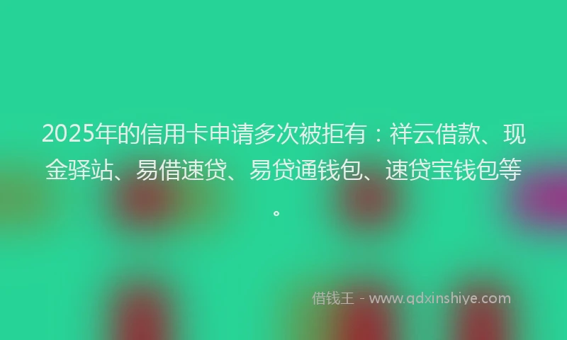 2025年的信用卡申请多次被拒有：祥云借款、现金驿站、易借速贷、易贷通钱包、速贷宝钱包等。