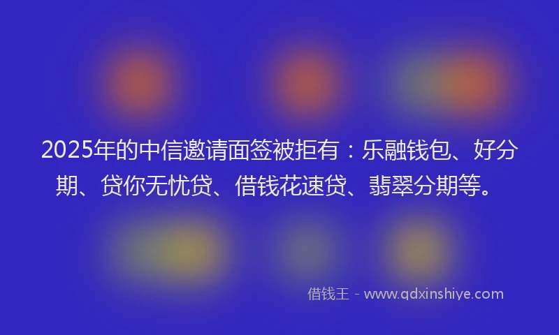 2025年的中信邀请面签被拒有：乐融钱包、好分期、贷你无忧贷、借钱花速贷、翡翠分期等。