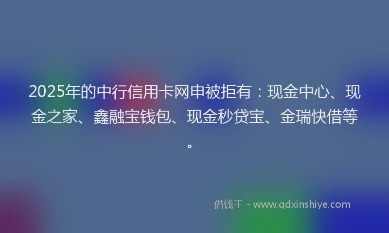 2025年的中行信用卡网申被拒有:现金中心、现金之家、鑫融宝钱包、现金秒贷宝、金瑞快借等。