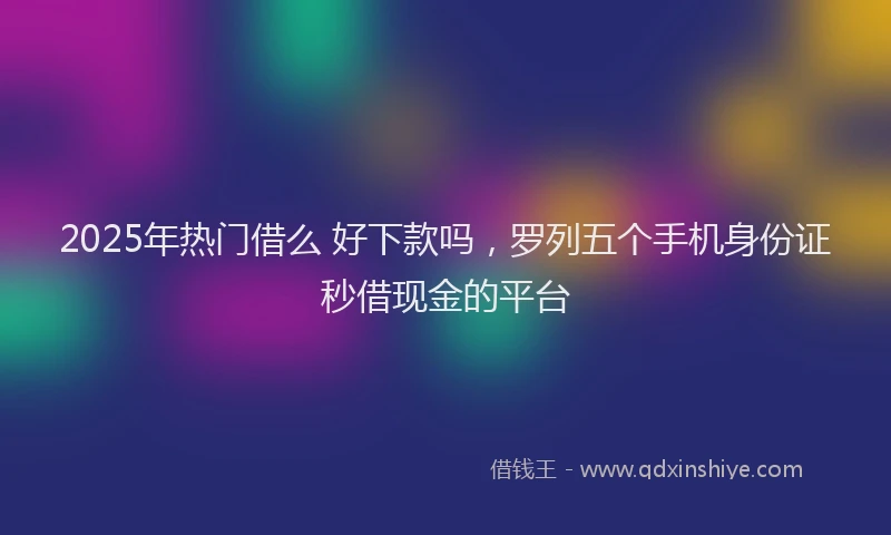 2025年热门借么 好下款吗，罗列五个手机身份证秒借现金的平台