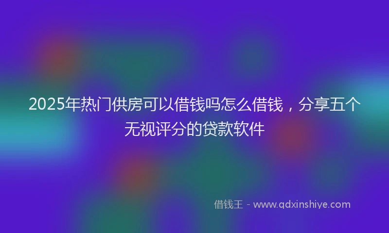 2025年热门供房可以借钱吗怎么借钱，分享五个无视评分的贷款软件