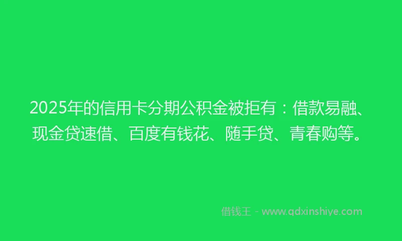 2025年的信用卡分期公积金被拒有：借款易融、现金贷速借、百度有钱花、随手贷、青春购等。