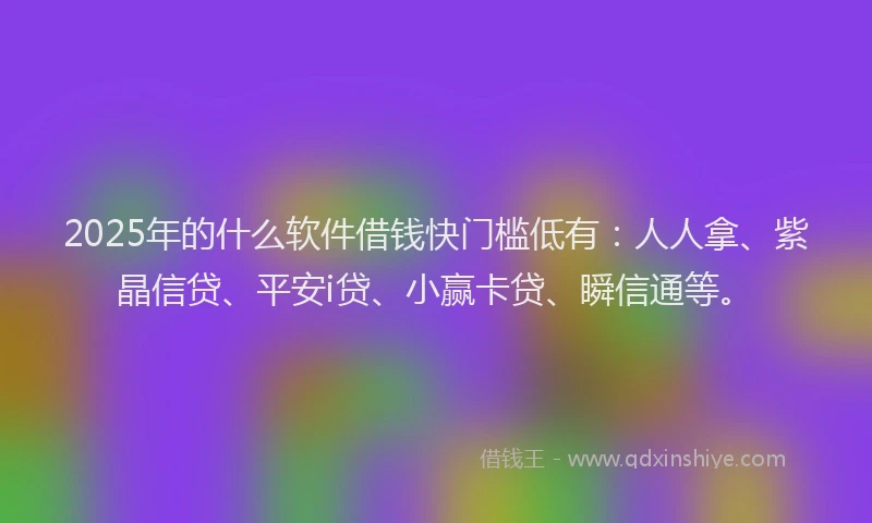 2025年的什么软件借钱快门槛低有：人人拿、紫晶信贷、平安i贷、小赢卡贷、瞬信通等。