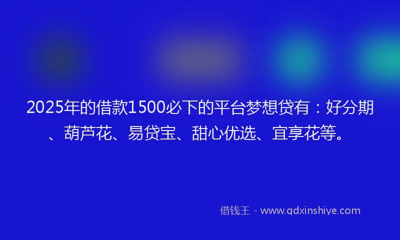 2025年的借款1500必下的平台梦想贷有：好分期、葫芦花、易贷宝、甜心优选、宜享花等。