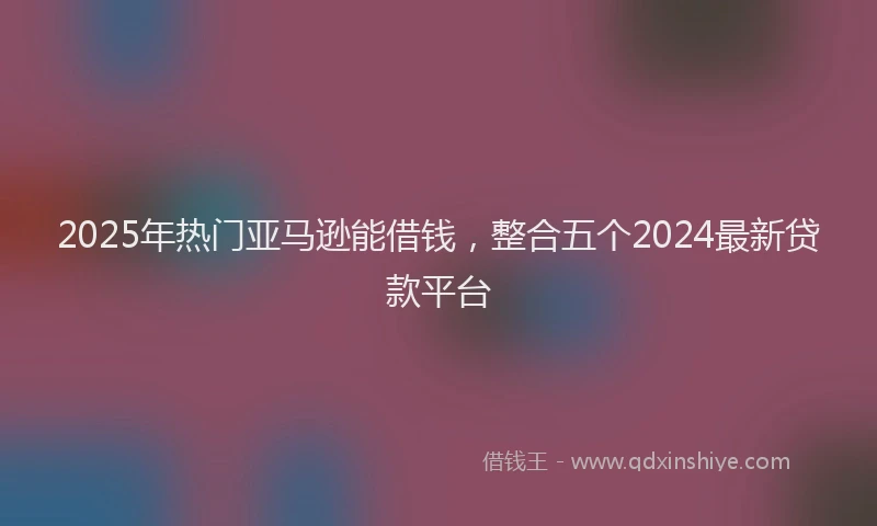 2025年热门亚马逊能借钱，整合五个2024最新贷款平台