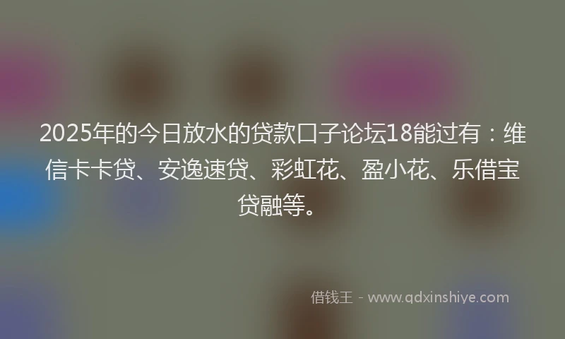 2025年的今日放水的贷款口子论坛18能过有：维信卡卡贷、安逸速贷、彩虹花、盈小花、乐借宝贷融等。