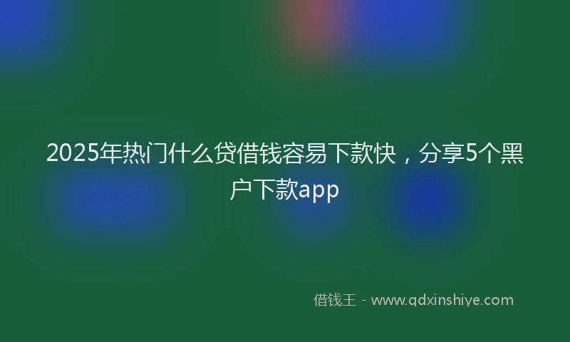 2025年热门什么贷借钱容易下款快，分享5个黑户下款app