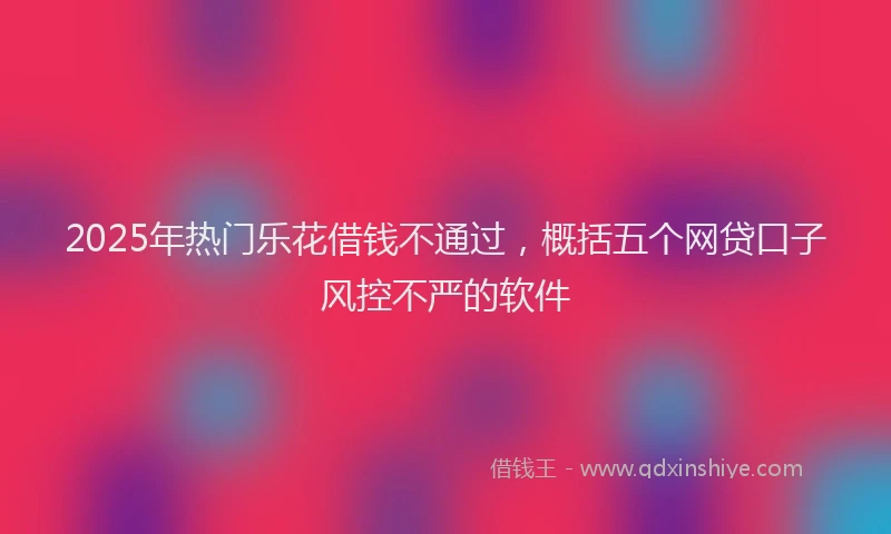 2025年热门乐花借钱不通过，概括五个网贷口子风控不严的软件
