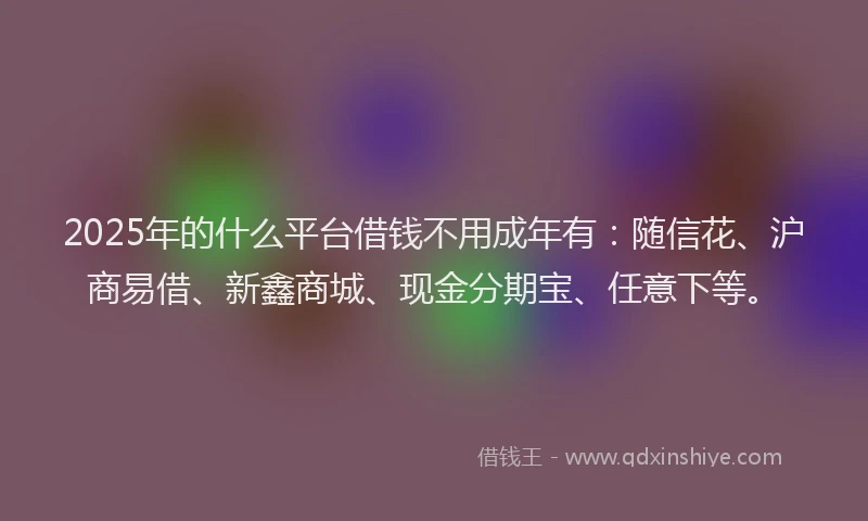 2025年的什么平台借钱不用成年有：随信花、沪商易借、新鑫商城、现金分期宝、任意下等。