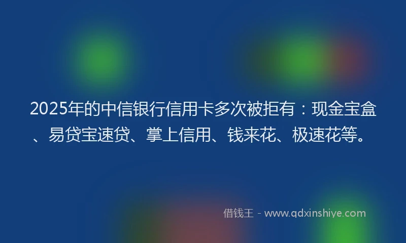 2025年的中信银行信用卡多次被拒有：现金宝盒、易贷宝速贷、掌上信用、钱来花、极速花等。