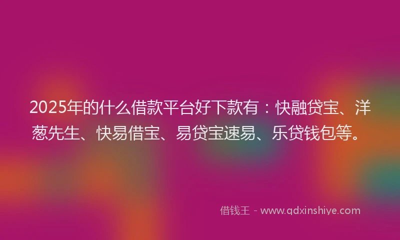 2025年的什么借款平台好下款有：快融贷宝、洋葱先生、快易借宝、易贷宝速易、乐贷钱包等。