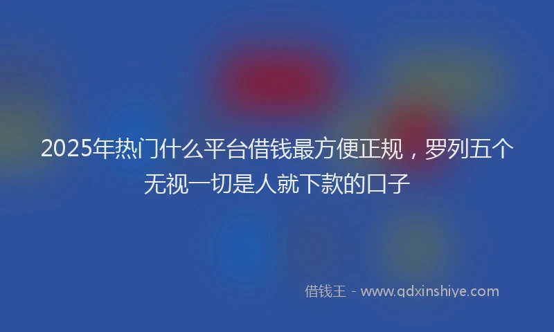 2025年热门什么平台借钱最方便正规，罗列五个无视一切是人就下款的口子