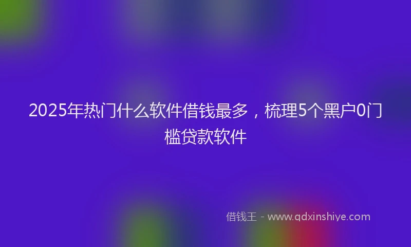 2025年热门什么软件借钱最多，梳理5个黑户0门槛贷款软件