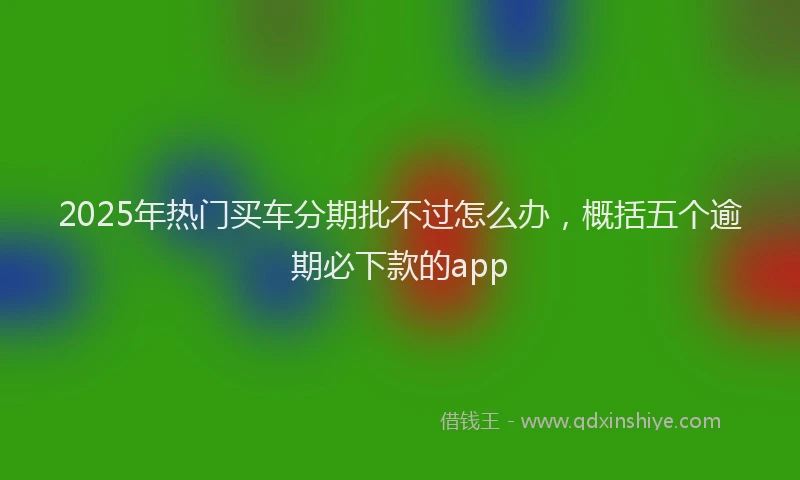 2025年热门买车分期批不过怎么办，概括五个逾期必下款的app