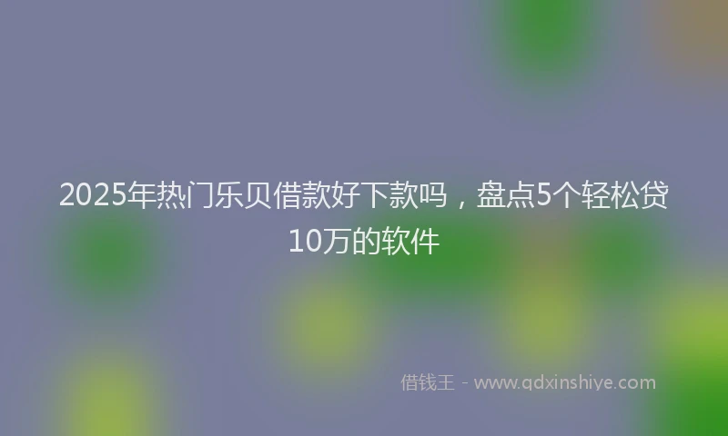 2025年热门乐贝借款好下款吗，盘点5个轻松贷10万的软件