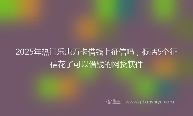 2025年热门乐惠万卡借钱上征信吗，概括5个征信花了可以借钱的网贷软件