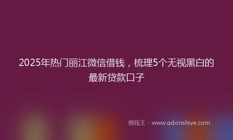 2025年热门丽江微信借钱，梳理5个无视黑白的最新贷款口子
