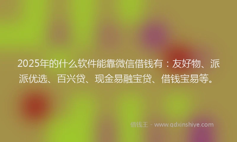 2025年的什么软件能靠微信借钱有：友好物、派派优选、百兴贷、现金易融宝贷、借钱宝易等。