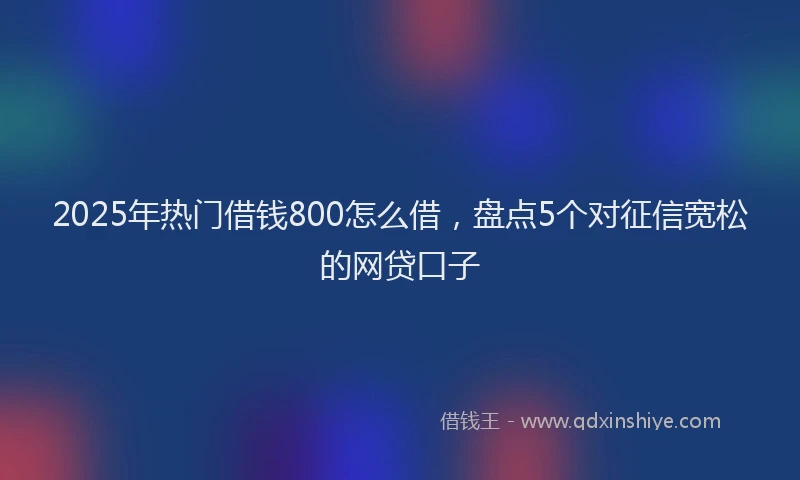 2025年热门借钱800怎么借，盘点5个对征信宽松的网贷口子