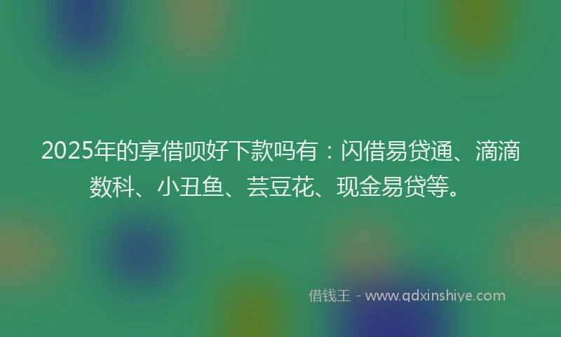 2025年的享借呗好下款吗有：闪借易贷通、滴滴数科、小丑鱼、芸豆花、现金易贷等。
