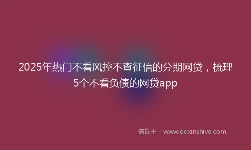 2025年热门不看风控不查征信的分期网贷，梳理5个不看负债的网贷app