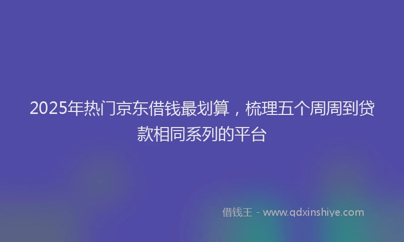 2025年热门京东借钱最划算，梳理五个周周到贷款相同系列的平台