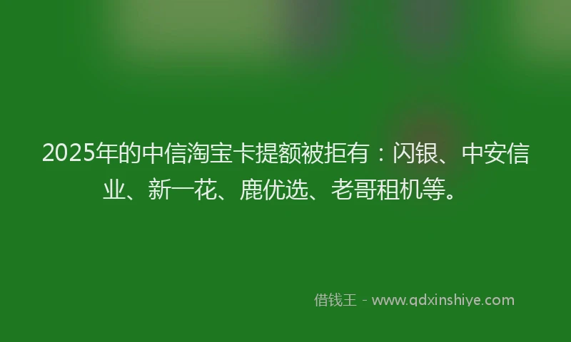 2025年的中信淘宝卡提额被拒有：闪银、中安信业、新一花、鹿优选、老哥租机等。