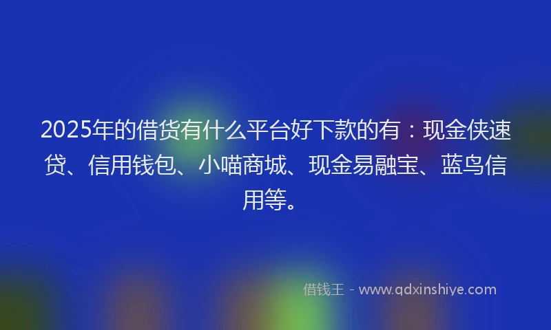 2025年的借货有什么平台好下款的有：现金侠速贷、信用钱包、小喵商城、现金易融宝、蓝鸟信用等。