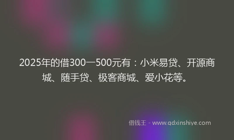 2025年的借300一500元有：小米易贷、开源商城、随手贷、极客商城、爱小花等。