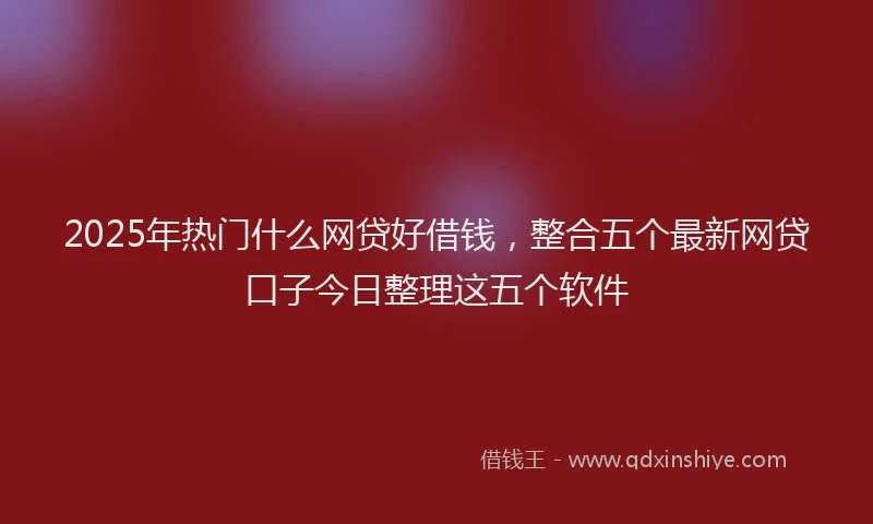 2025年热门什么网贷好借钱，整合五个最新网贷口子今日整理这五个软件