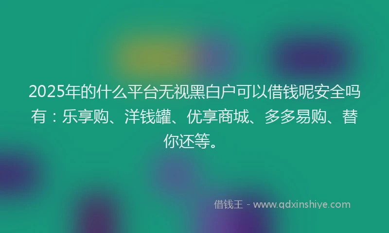 2025年的什么平台无视黑白户可以借钱呢安全吗有：乐享购、洋钱罐、优享商城、多多易购、替你还等。