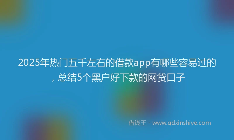 2025年热门五千左右的借款app有哪些容易过的，总结5个黑户好下款的网贷口子