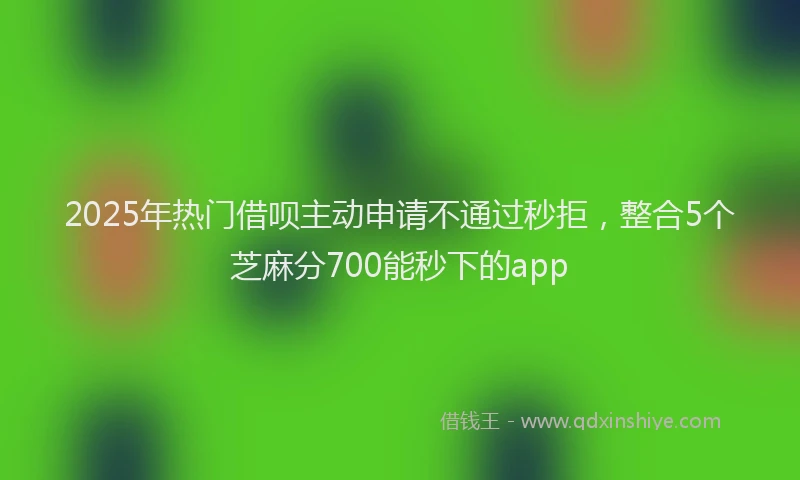 2025年热门借呗主动申请不通过秒拒，整合5个芝麻分700能秒下的app