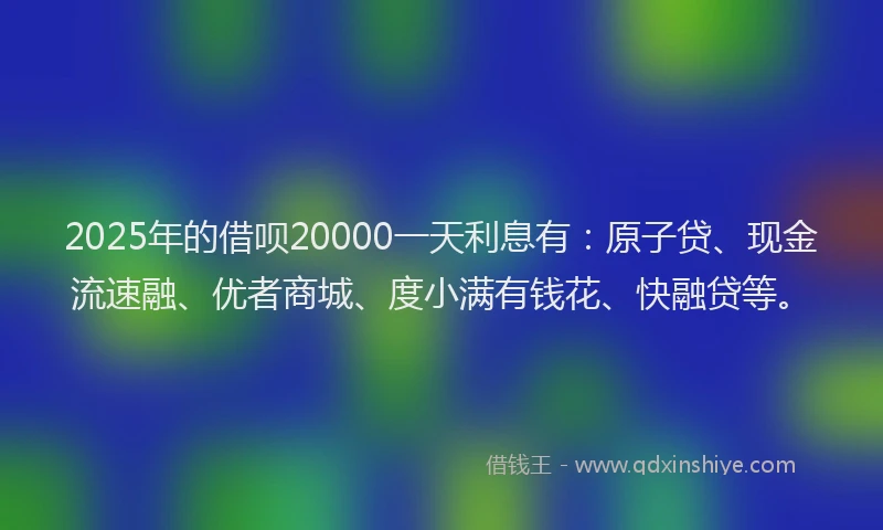 2025年的借呗20000一天利息有：原子贷、现金流速融、优者商城、度小满有钱花、快融贷等。