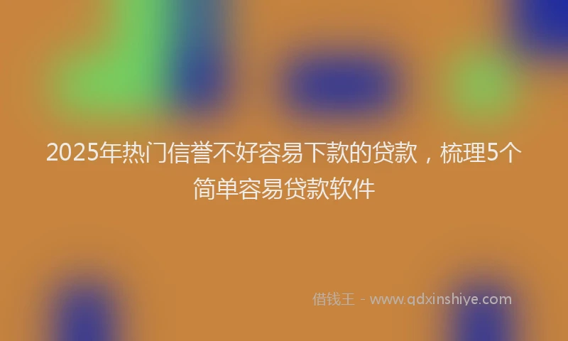 2025年热门信誉不好容易下款的贷款，梳理5个简单容易贷款软件