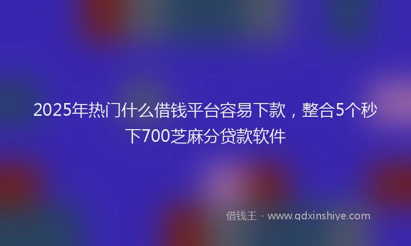 2025年热门什么借钱平台容易下款，整合5个秒下700芝麻分贷款软件