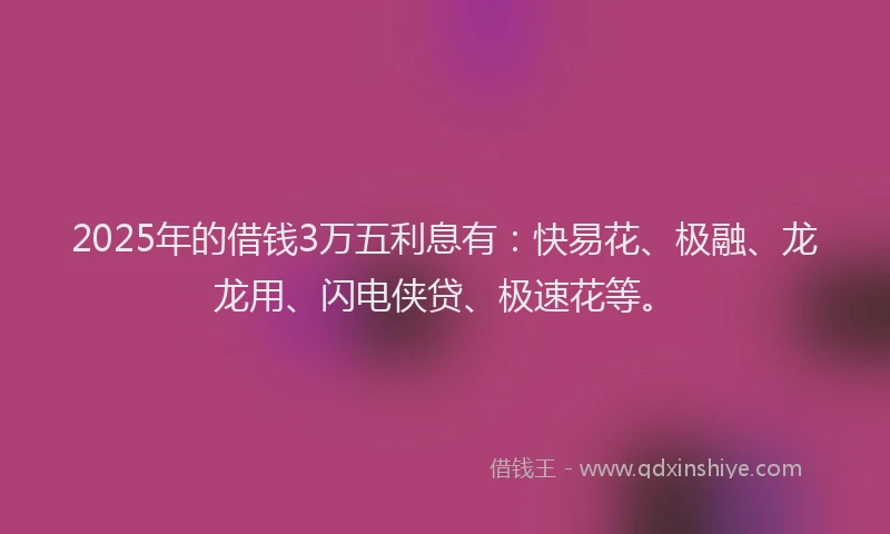 2025年的借钱3万五利息有：快易花、极融、龙龙用、闪电侠贷、极速花等。