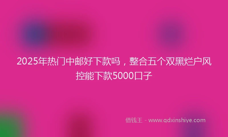 2025年热门中邮好下款吗，整合五个双黑烂户风控能下款5000口子