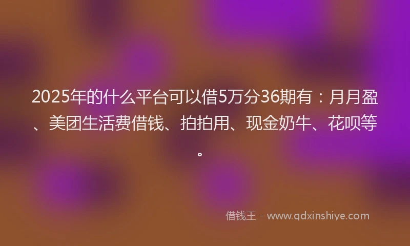 2025年的什么平台可以借5万分36期有：月月盈、美团生活费借钱、拍拍用、现金奶牛、花呗等。