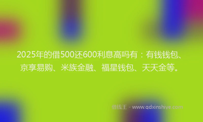 2025年的借500还600利息高吗有：有钱钱包、京享易购、米族金融、福星钱包、天天金等。
