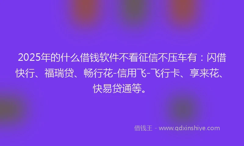 2025年的什么借钱软件不看征信不压车有：闪借快行、福瑞贷、畅行花-信用飞-飞行卡、享来花、快易贷通等。