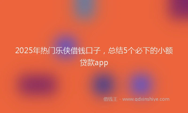 2025年热门乐侠借钱口子，总结5个必下的小额贷款app