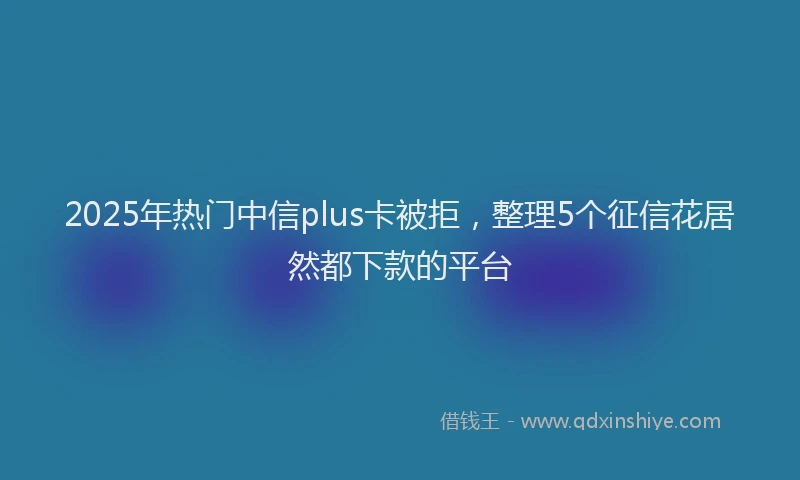 2025年热门中信plus卡被拒，整理5个征信花居然都下款的平台